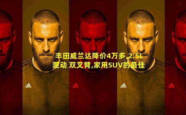 丰田威兰达降价4万多,2.5L混动 双叉臂,家用SUV的最佳